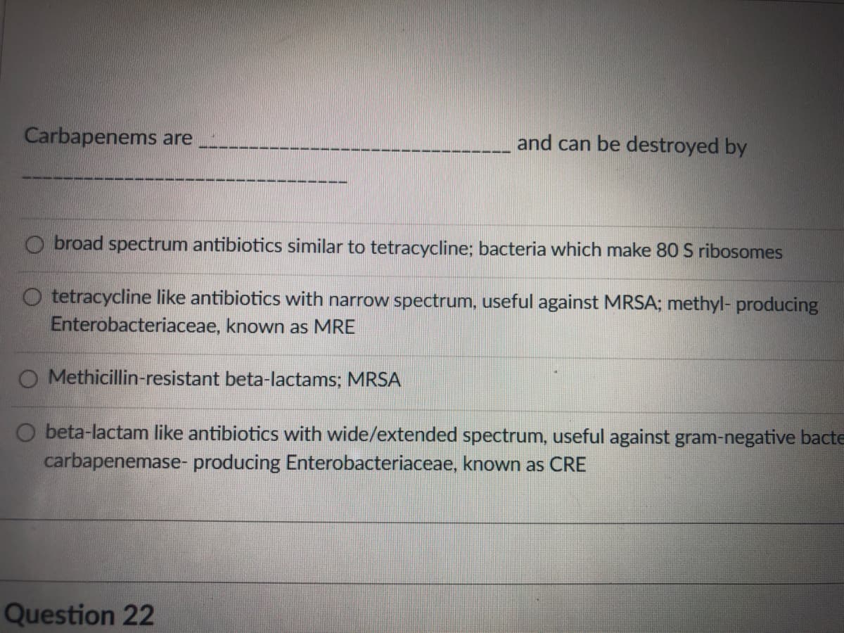 Carbapenems are
and can be destroyed by
O broad spectrum antibiotics similar to tetracycline; bacteria which make 80 S ribosomes
O tetracycline like antibiotics with narrow spectrum, useful against MRSA; methyl- producing
Enterobacteriaceae, known as MRE
O Methicillin-resistant beta-lactams; MRSA
O beta-lactam like antibiotics with wide/extended spectrum, useful against gram-negative bacte
carbapenemase- producing Enterobacteriaceae, known as CRE
Question 22
