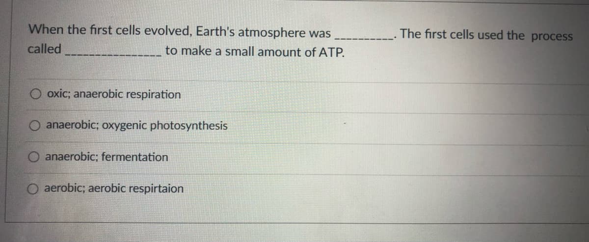 When the first cells evolved, Earth's atmosphere was
The first cells used the process
called
to make a small amount of ATP.
oxic; anaerobic respiration
anaerobic; oxygenic photosynthesis
anaerobic; fermentation
aerobic; aerobic respirtaion
