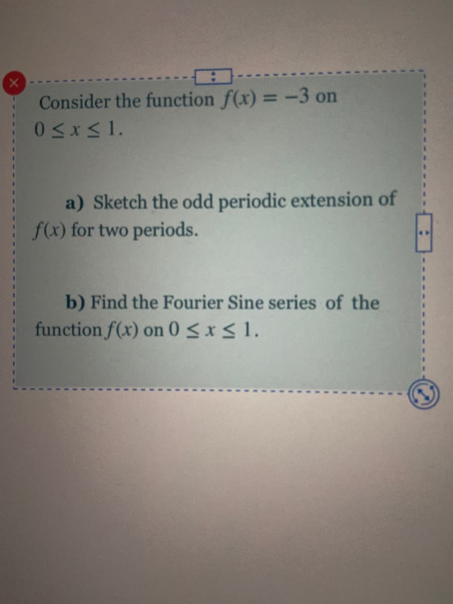 Consider the function f(x) = -3 on
a) Sketch the odd periodic extension of
f(x) for two periods.
b) Find the Fourier Sine series of the
function f(x) on 0<x<1.
