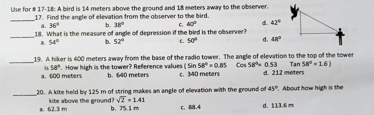 Use for # 17-18: A bird is 14 meters above the ground and 18 meters away to the observer.
17. Find the angle of elevation from the abserver to the bird.
а. 36°
18. What is the measure of angle of depression if the bird is the observer?
а. 540
b. 38°
с. 400
d. 42°
b. 52°
с. 500
d. 48°
19. A hiker is 400 meters away from the base of the radio tower. The angle of elevation to the top of the tower
is 58°. How high is the tower? Reference values ( Sin 58° = 0.85 Cos 58°= 0.53
Tan 58° = 1.6 )
%3D
%3D
a. 600 meters
b. 640 meters
C. 340 meters
d. 212 meters
20. A kite held by 125 m of string makes an angle of elevation with the ground of 45º. About how high is the
kite above the ground? V2 = 1.41
%3D
а. 62.3 m
b. 75.1 m
C. 88.4
d. 113.6 m
