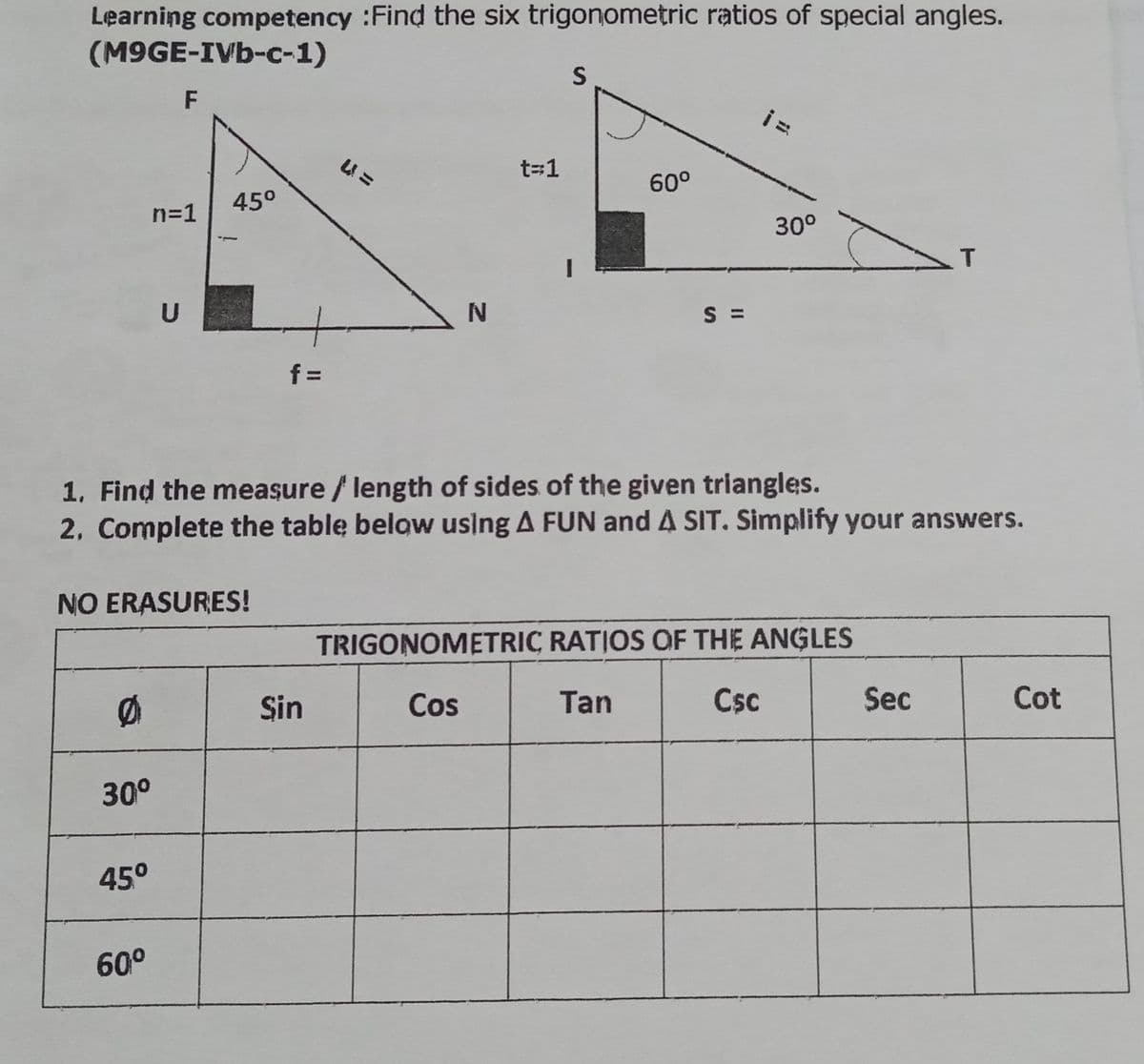 Learning competency :Find the six trigonometric ratios of special angles.
(M9GE-IVb-c-1)
S
F
t=1
60°
45°
n=1
30°
U
S =
f =
1, Find the meaşure / length of sides of the given triangles.
2, Complete the table below uslng A FUN and A SIT. Simplify your answers.
NO ERASURES!
TRIGONOMETRIC RATIOS OF THE ANGLES
Sin
Cos
Tan
Csc
Sec
Cot
30°
45°
60°
