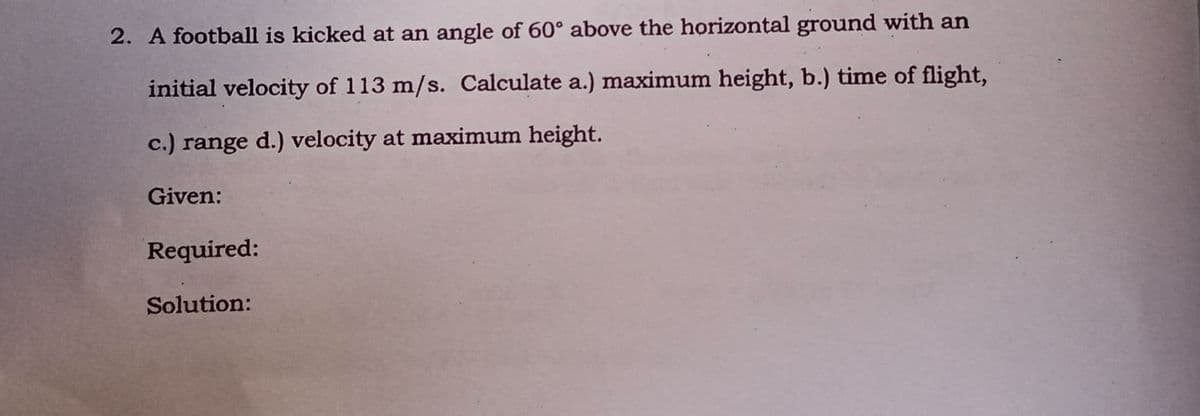 2. A football is kicked at an angle of 60° above the horizontal ground with an
initial velocity of 113 m/s. Calculate a.) maximum height, b.) time of flight,
c.) range d.) velocity at maximum height.
Given:
Required:
Solution:
