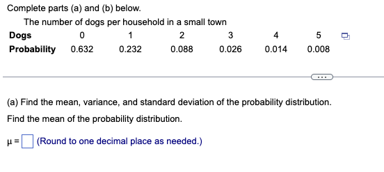 Complete parts (a) and (b) below.
The number of dogs per household in a small town
Dogs
2
4
Probability 0.632
0.232
0.088
0.026
0.014
0.008
...
(a) Find the mean, variance, and standard deviation of the probability distribution.
Find the mean of the probability distribution.
(Round to one decimal place as needed.)
