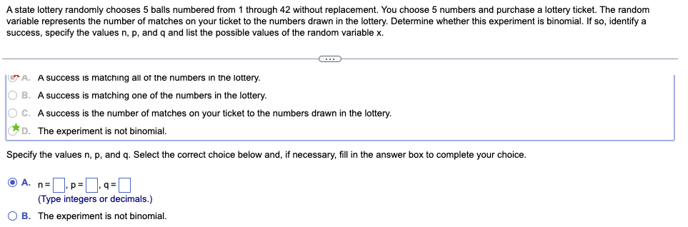 A state lottery randomly chooses 5 balls numbered from 1 through 42 without replacement. You choose 5 numbers and purchase a lottery ticket. The random
variable represents the number of matches on your ticket to the numbers drawn in the lottery. Determine whether this experiment is binomial. If so, identify a
success, specify the values n, p, and q and list the possible values of the random variable x.
A. A success is matching all of the numbers in the lottery.
O B. A success is matching one of the numbers in the lottery.
O C. A success is the number of matches on your ticket to the numbers drawn in the lottery.
D. The experiment is not binomial.
Specify the values n, p, and g. Select the correct choice below and, if necessary, fill in the answer box to complete your choice.
O A. n=p=0 q = ]
(Type integers or decimals.)
O B. The experiment is not binomial.

