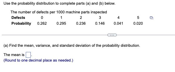 Use the probability distribution to complete parts (a) and (b) below.
The number of defects per 1000 machine parts inspected
Defects
1
2
4
5
Probability 0.262
0.295
0.236
0.146
0.041
0.020
(a) Find the mean, variance, and standard deviation of the probability distribution.
The mean is
(Round to one decimal place as needed.)
