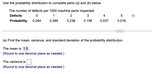 Use the probability distribution to complete parts (a) and (b) below.
The number of defects per 1000 machine parts inspected
Defects
1
2
4
Probability 0.264
0.289
0.238
0.156
0.037
0.016
...
(a) Find the mean, variance, and standard deviation of the probability distribution.
The mean is 1.5.
(Round to one decimal place as needed.)
The variance is
(Round to one decimal place as needed.)
