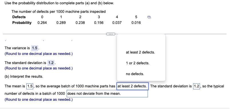 Use the probability distribution to complete parts (a) and (b) below.
The number of defects per 1000 machine parts inspected
Defects
1
2
4
5
Probability 0.264
0.289
0.238
0.156
0.037
0.016
The variance is 1.5.
at least 2 defects.
(Round to one decimal place as needed.)
The standard deviation is 1.2.
1 or 2 defects.
(Round to one decimal place as needed.)
no defects.
(b) Interpret the results.
The mean is 1.5, so the average batch of 1000 machine parts has at least 2 defects. The standard deviation is 1.2, so the typical
number of defects in a batch of 1000 does not deviate from the mean.
(Round to one decimal place as needed.)

