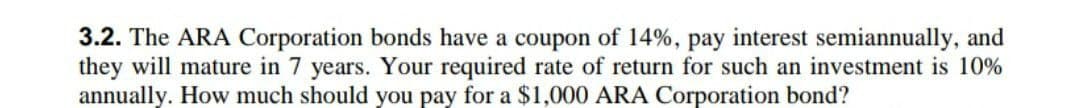 3.2. The ARA Corporation bonds have a coupon of 14%, pay interest semiannually, and
they will mature in 7 years. Your required rate of return for such an investment is 10%
annually. How much should you pay for a $1,000 ARA Corporation bond?
