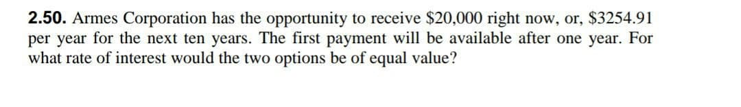 2.50. Armes Corporation has the opportunity to receive $20,000 right now, or, $3254.91
per year for the next ten years. The first payment will be available after one year. For
what rate of interest would the two options be of equal value?
