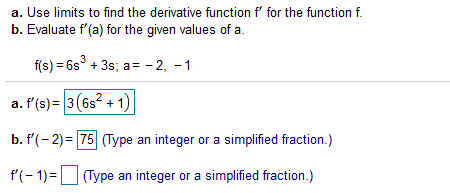 a. Use limits to find the derivative function f' for the function f.
b. Evaluate f'(a) for the given values of a.
f(s) = 6s° + 3s; a= - 2, -1
a. f'(s) = 3(6s2 +1)
b. f(- 2)= 75 (Type an integer or a simplified fraction.)
P(- 1)=|
| (Type an integer or a simplified fraction.)
