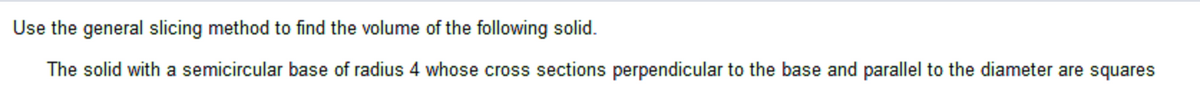 Use the general slicing method to find the volume of the following solid.
The solid with a semicircular base of radius 4 whose cross sections perpendicular to the base and parallel to the diameter are squares
