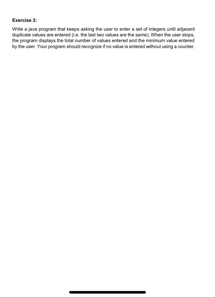 Exercise 3:
Write a java program that keeps asking the user to enter a set of integers until adjacent
duplicate values are entered (i.e. the last two values are the same). When the user stops,
the program displays the total number of values entered and the minimum value entered
by the user. Your program should recognize if no value is entered without using a counter.

