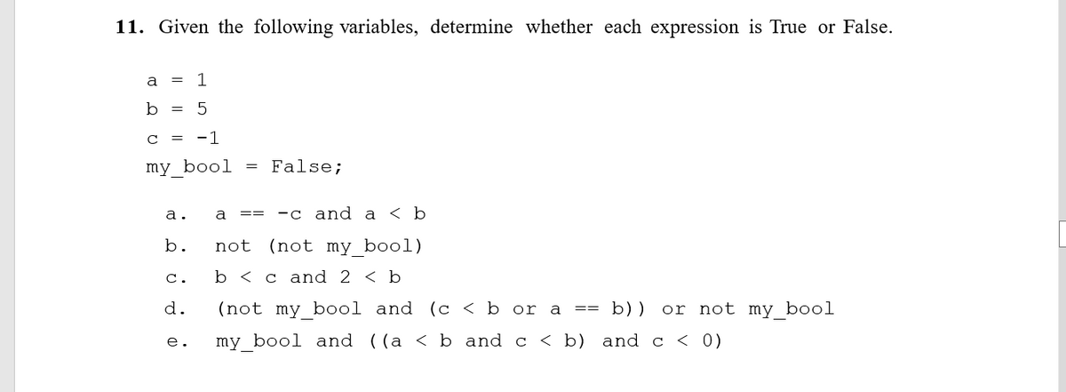 11. Given the following variables, determine whether each expression is True or False.
a
1
b = 5
= -1
my bool = False;
а.
a
—с and а <b
==
b.
not (not my bool)
с.
b < c and 2 < b
d.
(not my bool and (c < b or a == b))
or not my bool
е.
my bool and ((a < b and c < b) and c < 0)

