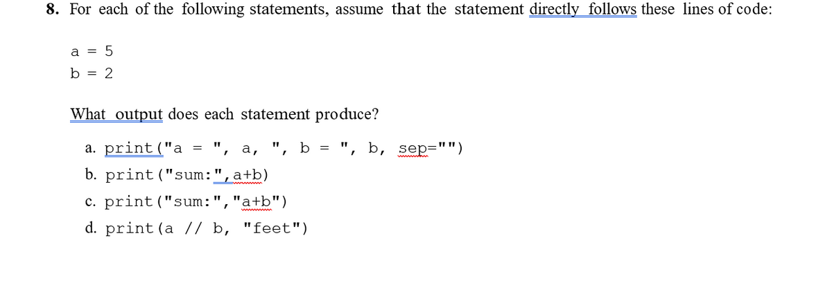 8. For each of the following statements, assume that the statement directly follows these lines of code:
a = 5
b = 2
What output does each statement produce?
a. print("a
", а,
b = ", b,
sep=
"")
b. print("sum:
a+b)
c. print ("sum:
"a+b")
d. print (a // b, "feet")
