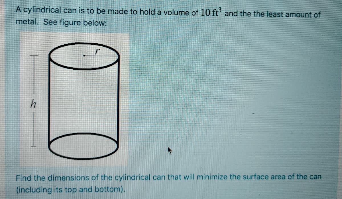 A cylindrical can is to be made to hold a volume of 10 ft' and the the least amount of
metal. See figure below:
Find the dimensions of the cylindrical can that will minimize the surface area of the can
(including its top and bottom).
