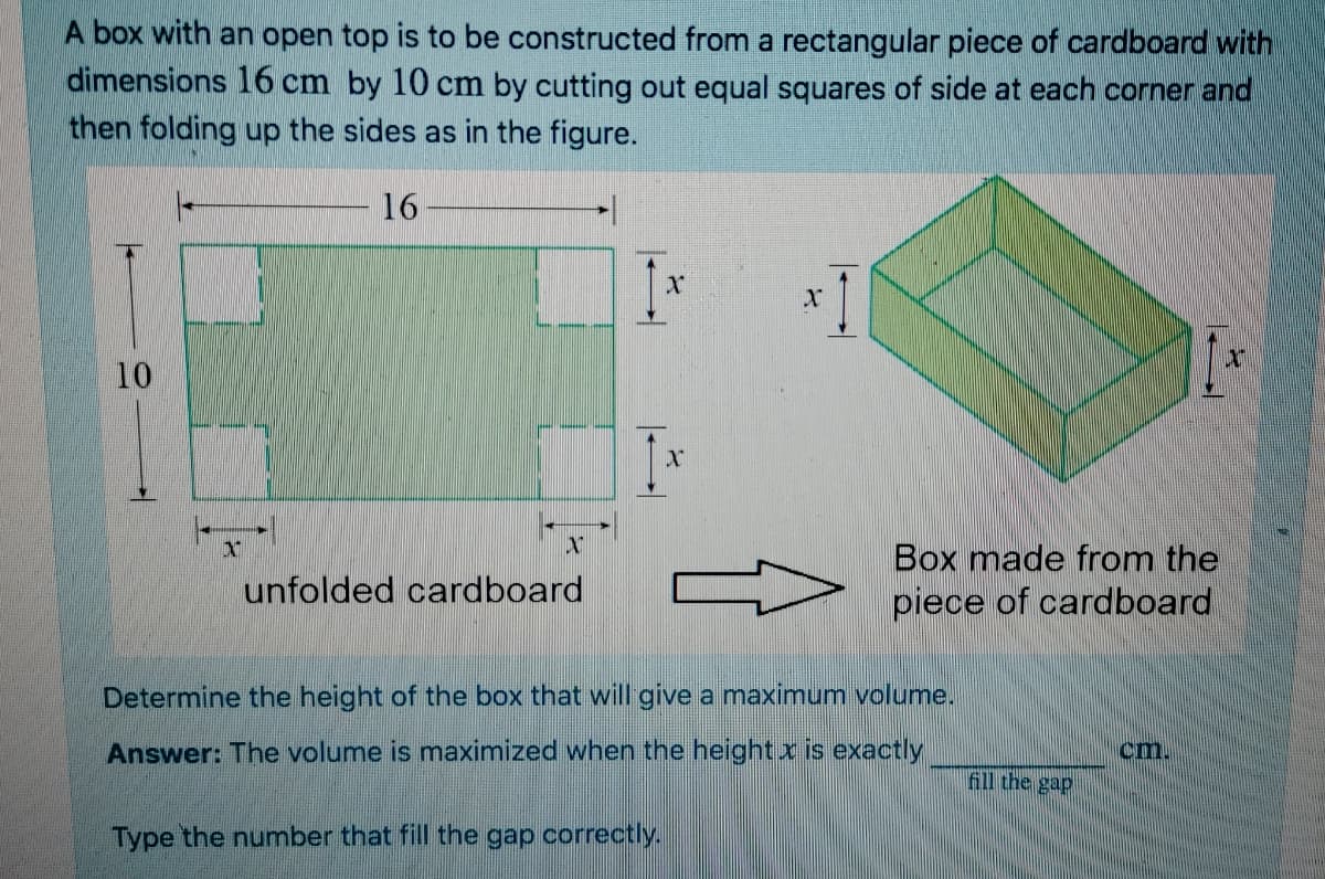 A box with an open top is to be constructed from a rectangular piece of cardboard with
dimensions 16 cm by 10 cm by cutting out equal squares of side at each corner and
then folding up the sides as in the figure.
16
1-
10
Box made from the
piece of cardboard
unfolded cardboard
Determine the height of the box that will give a maximum volume.
Answer: The volume is maximized when the height x is exactly
cm.
fill the gap
Type the number that fill the gap correctly.
