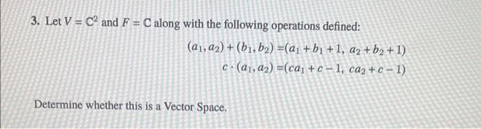 3. Let V = C2 and F = C along with the following operations defined:
(a1,a2) + (b1, b2) =(a1 + b1 + 1, az + b2 + 1)
C(a1, a2) =(ca1 + c – 1, ca2 + c – 1)
Determine whether this is a Vector Space.
