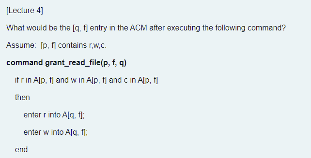 [Lecture 4]
What would be the [q, f] entry in the ACM after executing the following command?
Assume: [p, f] contains r,w,c.
command grant_read_file(p, f, q)
if r in A[p, f] and w in A[p, f] and c in A[p, fl
then
enter r into A[q, f];
enter w into A[q, f];
end
