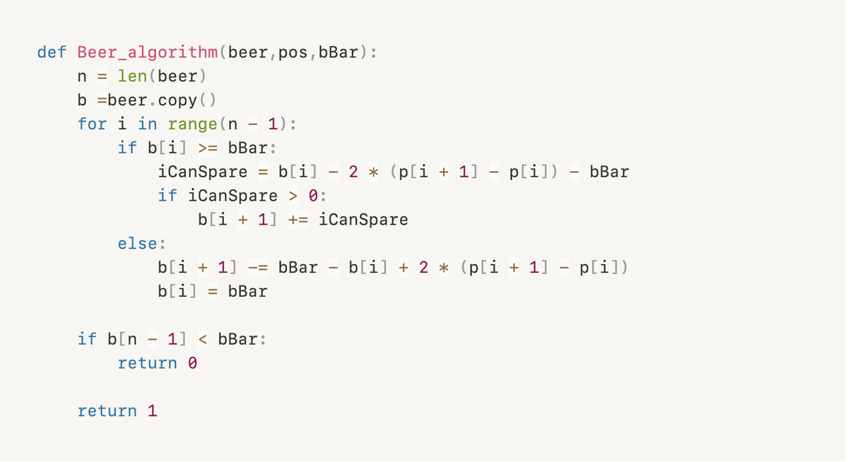 def Beer_algorithm(beer, pos,bBar):
n =
len (beer)
b =beer.copy ()
for i in range(n - 1):
if b[i] >= bBar:
iCanSpare
b[i]
2 * (p[i + 1] - p[i]) – bBar
|
if iCanSpare > 0:
b[i + 1] += iCanSpare
else:
b[i + 1]
bBar
b[i] + 2 * (p[i + 1] – p[i])
-=
b[i]
= bBar
if b[n - 1] < bBar:
return 0
return 1
