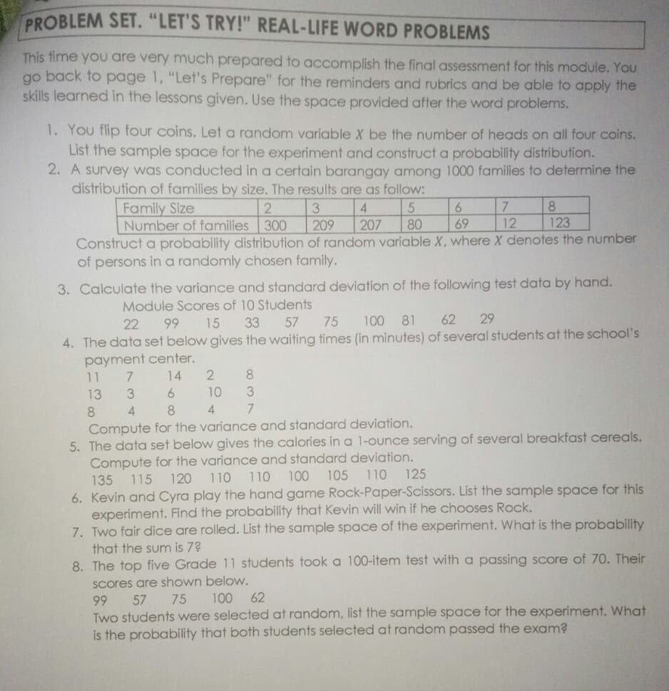 PROBLEM SET. "LET'S TRY!" REAL-LIFE WORD PROBLEMS
This time you are very much prepared to accomplish the final assessment for this module. YoU
go back to page 1, "Let's Prepare" for the reminders and rubrics and be able to apply the
skills learned in the lessons given. Use the space provided after the word problems.
1. You flip four coins. Let a random variable X be the number of heads on all four coins.
List the sample space for the experiment and construct a probability distribution.
2. A survey was conducted in a certain barangay among 1000 families to determine the
distribution of families by size. The results are as follow:
Family Size
2
3
Number of families 300
7
12
8.
6.
209
207
80
69
123
Construct a probability distribution of random variable X, where X denotes the number
of persons in a randomly chosen family.
3. Calculate the variance and standard deviation of the following test data by hand.
Module Scores of 10 Students
57 75
22
99
15
33
100 81
62
29
4. The data set below gives the waiting times (in minutes) of several students at the school's
payment center.
11
14
2
8
13
6.
10
8
4
8
Compute for the variance and standard deviation.
5. The data set below gives the calories in a 1-ounce serving of several breakfast cereals.
Compute for the variance and standard deviation.
110
125
135
115
120
110
110
100
105
6. Kevin and Cyra play the hand game Rock-Paper-Scissors. List the sample space for this
experiment. Find the probability that Kevin will win if he chooses Rock.
7. Two fair dice are rolled. List the sample space of the experiment. What is the probability
that the sum is 7?
8. The top five Grade 11 students took a 100-item test with a passing score of 70. Their
Scores are shown below.
57
75
100
62
99
Two students were selected at random, list the sample space for the experiment. What
is the probability that both students selected at random passed the exam?
