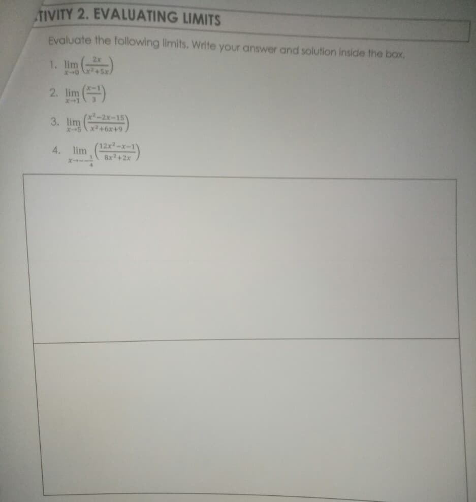 3. lim
TIVITY 2. EVALUATING LIMITS
Evaluate the following limits. Write your answer and solution Inside the box.
1. lim )
2x
+5x,
2. lim )
(x2-2x-15
6+x9+x
12x2-x-1
4. lim (-1)
Bx2+2x
X--
