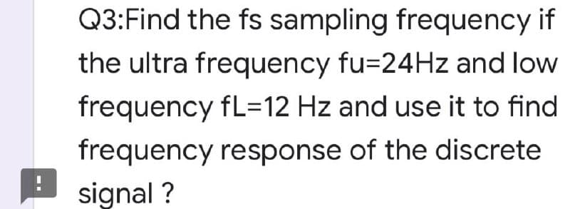 Q3:Find the fs sampling frequency if
the ultra frequency fu=24HZ and low
frequency fL=12 Hz and use it to find
frequency response of the discrete
signal ?
