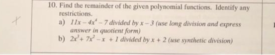 10. Find the remainder of the given polynomial functions. Identify any
restrictions.
a) 11x-4x-7 divided by x-3 (use long division and express
answer in quotient form)
b) 2r'+ 7x -x +1 divided by x + 2 (use synthetic division)
