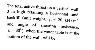 The total active thrust on a vertical wall
3 m high retaining a horizontal sand
backfill (unit weight, y, = 20 kN/m³
and angle of shearing resistance,
0 = 30°) when the water table is at the
bottom of the wall, will be
