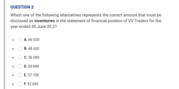 QUESTION 2
Which one of the following alternatives represents the correct amount that must be
disclosed as inventories in the statement of financial position of VV Traders for the
year ended 30 June 20.2?
A. 66 030
B. 48 600
C. 56 080
D. 60 840
E. 57 150
F. 52 690
