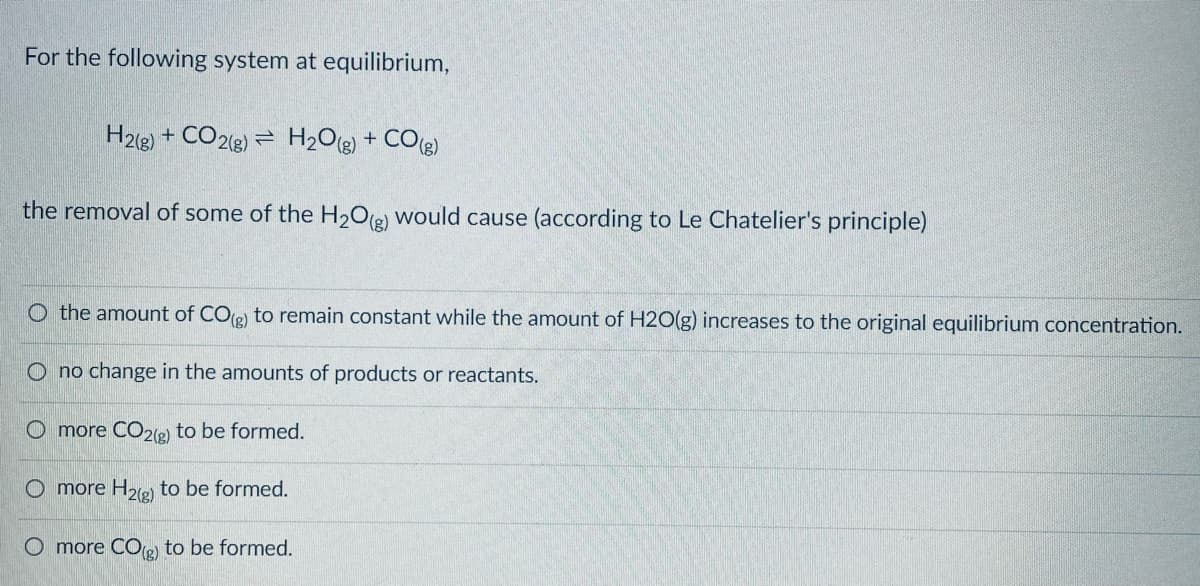 For the following system at equilibrium,
H23) + CO2(8) = H2O(g) + CO(g)
the removal of some of the H2O(e) would cause (according to Le Chatelier's principle)
O the amount of CO) to remain constant while the amount of H2O(g) increases to the original equilibrium concentration.
O no change in the amounts of products or reactants.
O more CO2(e to be formed.
O more H2(g)
to be formed.
O more CO) to be formed.
