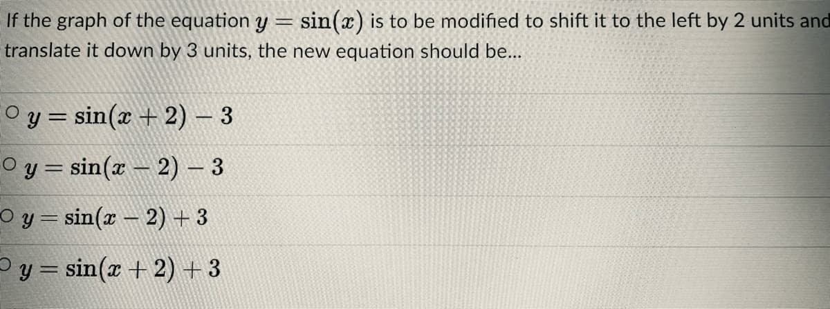 If the graph of the equation y=
sin(x) is to be modified to shift it to the left by 2 units and
translate it down by 3 units, the new equation should be...
O y = sin(x + 2) 3
O y = sin(x – 2) – 3
Oy = sin(r- 2) + 3
Py = sin(x + 2) + 3
