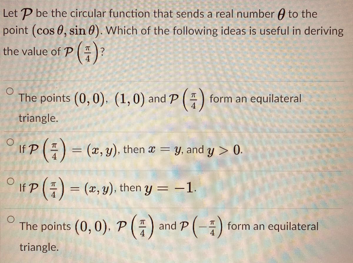 Let P be the circular function that sends a real number A to the
point (cos 0, sin 0). Which of the following ideas is useful in deriving
(;)'
the value of P
The points (0, 0), (1,0) and P
form an equilateral
triangle.
If P() = (x, y), then a = y, and y > 0.
O irp() = (2, y), then y = –1.
The points (0, 0). P () and P(-)
form an equilateral
4
triangle.
