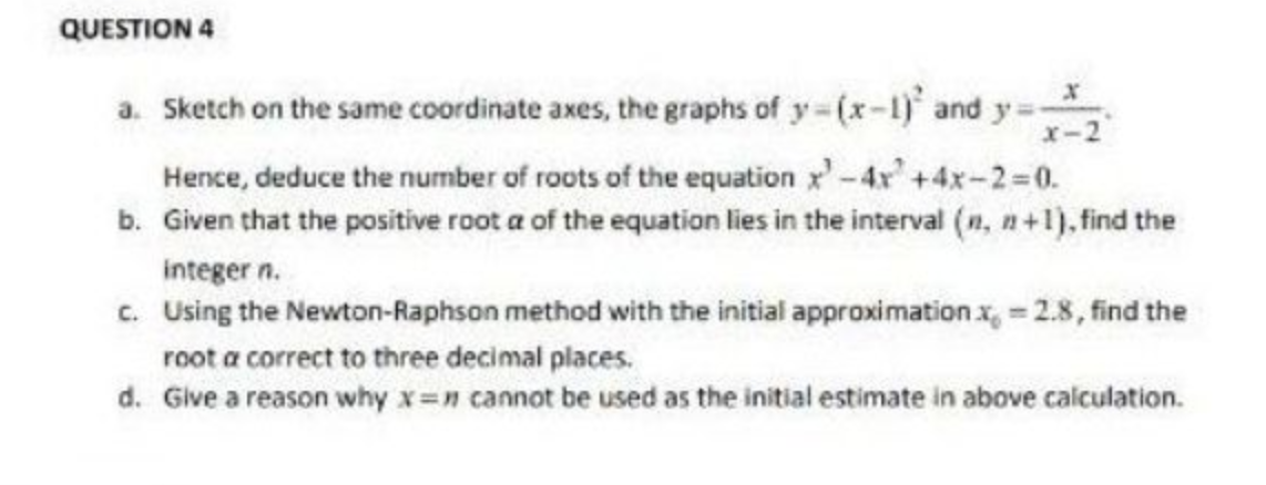 QUESTION 4
a. Sketch on the same coordinate axes, the graphs of y=(x-1) and y=-
x-2
Hence, deduce the number of roots of the equation x² - 4x +4x-2=0.
b. Given that the positive root a of the equation lies in the interval (n, n+1), find the
integer n.
c. Using the Newton-Raphson method with the initial approximation.x = 2.8, find the
root a correct to three decimal places.
d. Give a reason why x= cannot be used as the initial estimate in above calculation.