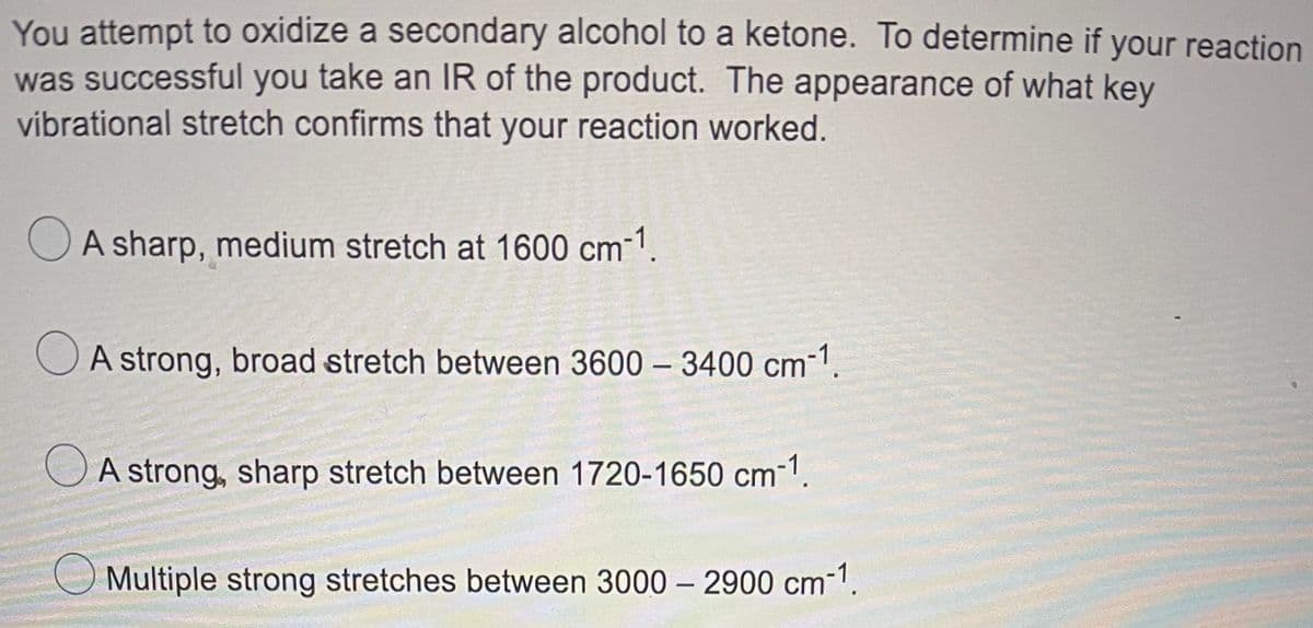 You attempt to oxidize a secondary alcohol to a ketone. To determine if your reaction
was successful you take an IR of the product. The appearance of what key
vibrational stretch confirms that your reaction worked.
OA sharp, medium stretch at 1600 cm-1.
O A strong, broad stretch between 3600 – 3400 cm-1.
OA strong, sharp stretch between 1720-1650 cm-1.
Multiple strong stretches between 3000 – 2900 cm-1.
