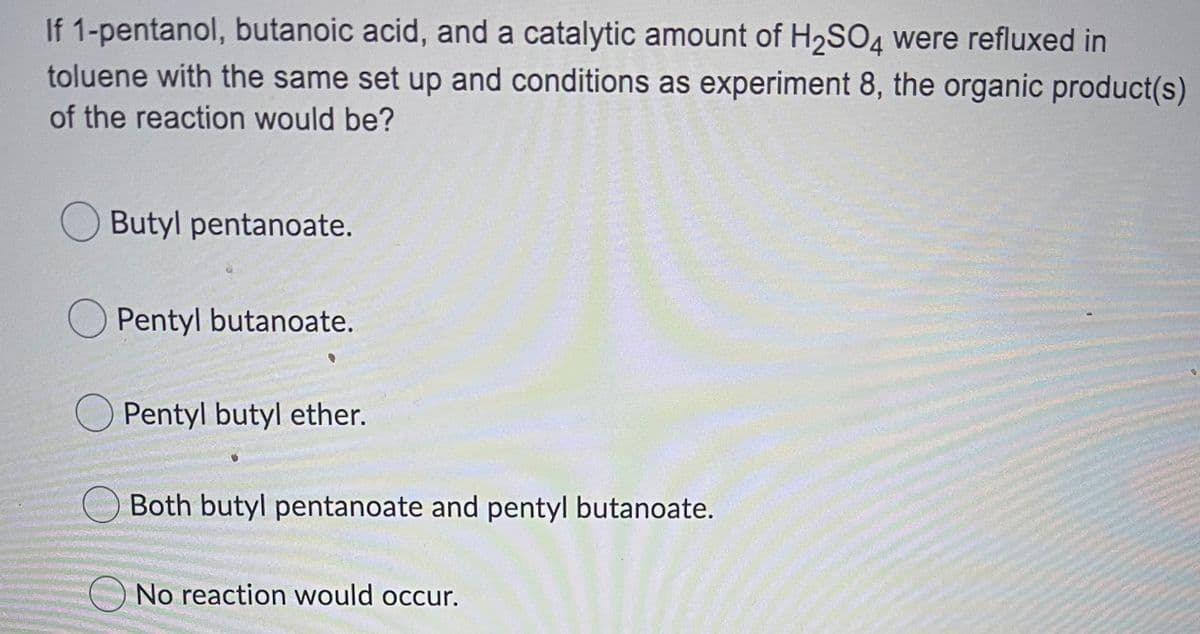 If 1-pentanol, butanoic acid, and a catalytic amount of H2SO4 were refluxed in
toluene with the same set up and conditions as experiment 8, the organic product(s)
of the reaction would be?
Butyl pentanoate.
O Pentyl butanoate.
Pentyl butyl ether.
Both butyl pentanoate and pentyl butanoate.
No reaction would occur.
