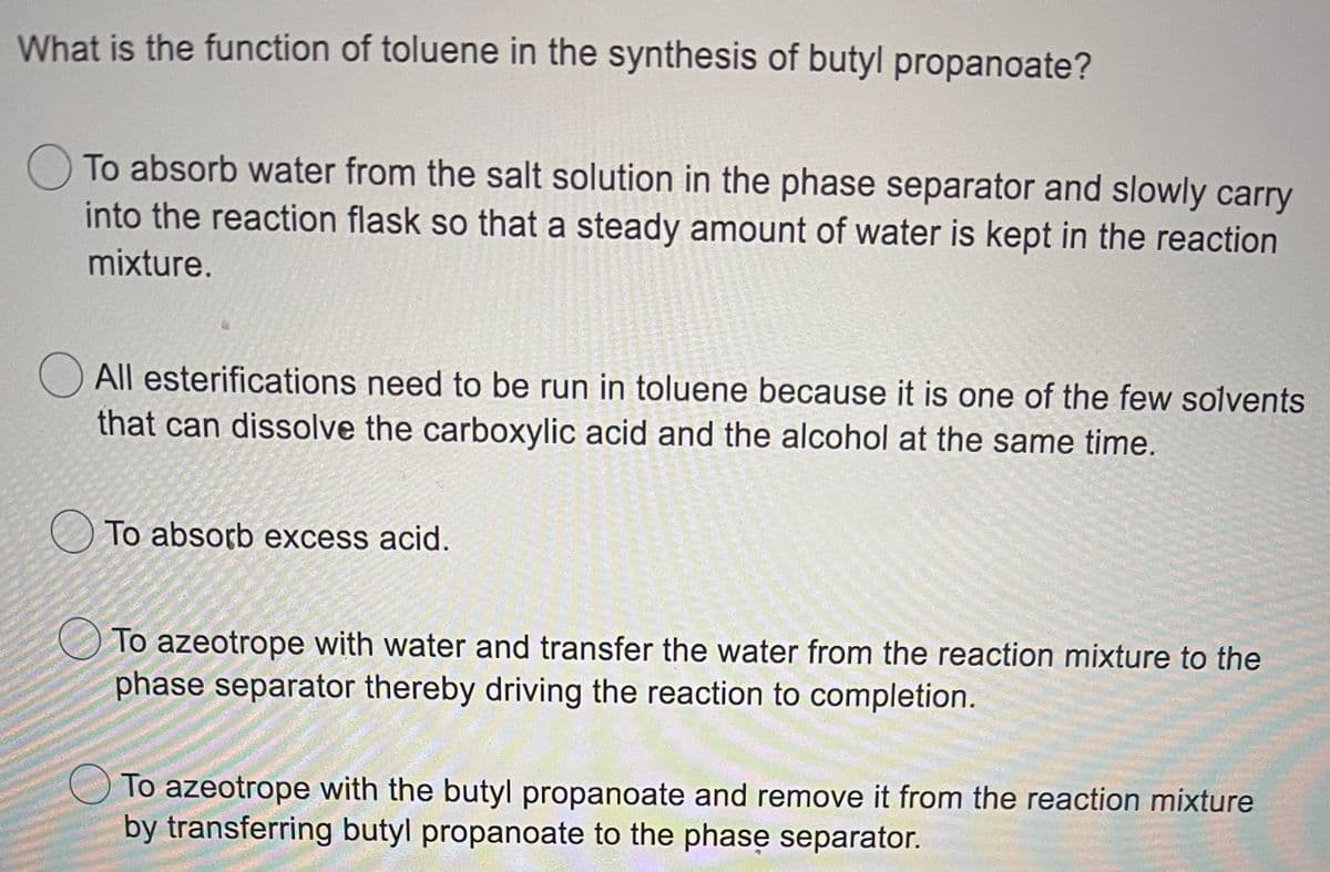 What is the function of toluene in the synthesis of butyl propanoate?
To absorb water from the salt solution in the phase separator and slowly carry
into the reaction flask so that a steady amount of water is kept in the reaction
mixture.
All esterifications need to be run in toluene because it is one of the few solvents
that can dissolve the carboxylic acid and the alcohol at the same time.
To absorb excess acid.
To azeotrope with water and transfer the water from the reaction mixture to the
phase separator thereby driving the reaction to completion.
To azeotrope with the butyl propanoate and remove it from the reaction mixture
by transferring butyl propanoate to the phase separator.
