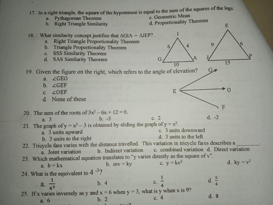 17. In a right triangle, the square of the hypotenuse is equal to the sum of the squares of the legs.
a. Pythagorean Theorem
b. Right Triangle Similarity
c. Geometric Mean
d. Proportionality Theorem
E
18. What similarity concept justifies that AGIA ~ AJEP?
a. Right Triangle Proportionality Theorem
b. Triangle Proportionality Theorem
c. SSS Similarity Theorem
d. SAS Similarity Theorem
6.
4.
G
10
15
19. Given the figure on the right, which refers to the angle of elevation?
a. ZGEO
b. ZGEF
G
c. ZOEF
d. None of these
E
20. The sum of the roots of 3x² - 6x + 12 = 0.
a. 3
b. -3
с. 2
d. -2
21. The graph of y = x2-3 is obtained by sliding the graph of y x².
a. 3 units upward
b. 3 units to the right
c. 3 units downward
d. 3 units to the left
22. Tricycle fare varies with the distance travelled. This variation in tricycle fares describes a
b. Indirect variation
23. Which mathematical equation translates to "y varies directly as the square of v".
b. mv = ky
a. Joint variation
c. combined variation d. Direct variation
a. b= kx
C. y=kv2
d. ky = v2
%3D
%3D
24. What is the equivalent to 4 3?
1
a.
43
b. 4
C.
4
d.
25. Ifx varies inversely as y and x =6 when y = 3, what is y when x is 9?
b. 2
!!
a. 6
с. 4
d. 8
