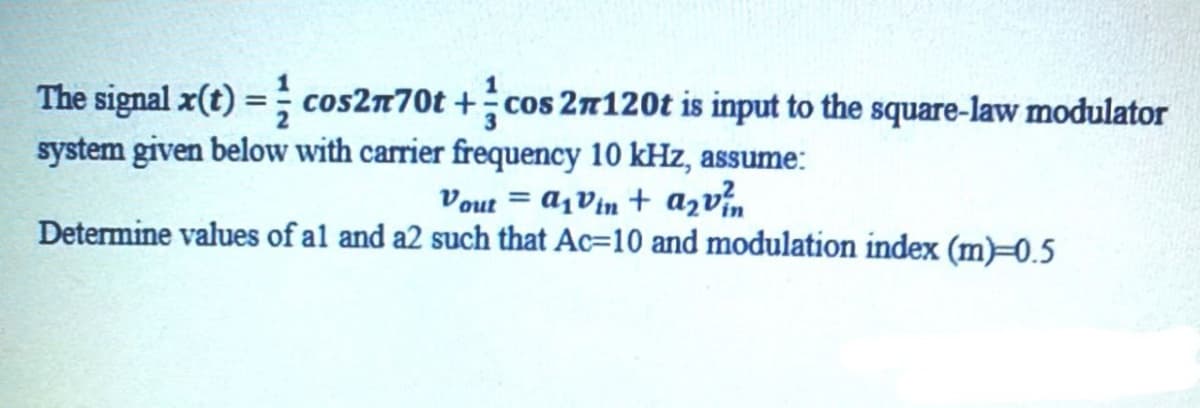 The signal x(t) = cos2n70t+cos 27120t is input to the square-law modulator
system given below with carrier frequency 10 kHz, assume:
Vout= a₁vin + a₂v²
Determine values of al and a2 such that Ac-10 and modulation index (m)-0.5