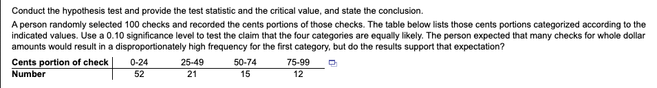 Conduct the hypothesis test and provide the test statistic and the critical value, and state the conclusion.
A person randomly selected 100 checks and recorded the cents portions of those checks. The table below lists those cents portions categorized according to the
indicated values. Use a 0.10 significance level to test the claim that the four categories are equally likely. The person expected that many checks for whole dollar
amounts would result in a disproportionately high frequency for the first category, but do the results support that expectation?
Cents portion of check
Number
0-24
25-49
50-74
75-99
52
21
15
12
