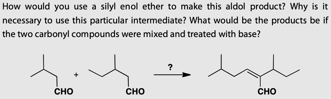How would you use a silyl enol ether to make this aldol product? Why is it
necessary to use this particular intermediate? What would be the products be if
the two carbonyl compounds were mixed and treated with base?
CHO
CHO
CHO
