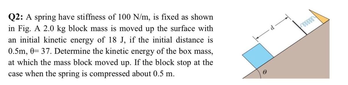 Q2: A spring have stiffness of 100 N/m, is fixed as shown
in Fig. A 2.0 kg block mass is moved up the surface with
an initial kinetic energy of 18 J, if the initial distance is
0.5m, 0= 37. Determine the kinetic energy of the box mass,
at which the mass block moved up. If the block stop at the
case when the spring is compressed about 0.5 m.

