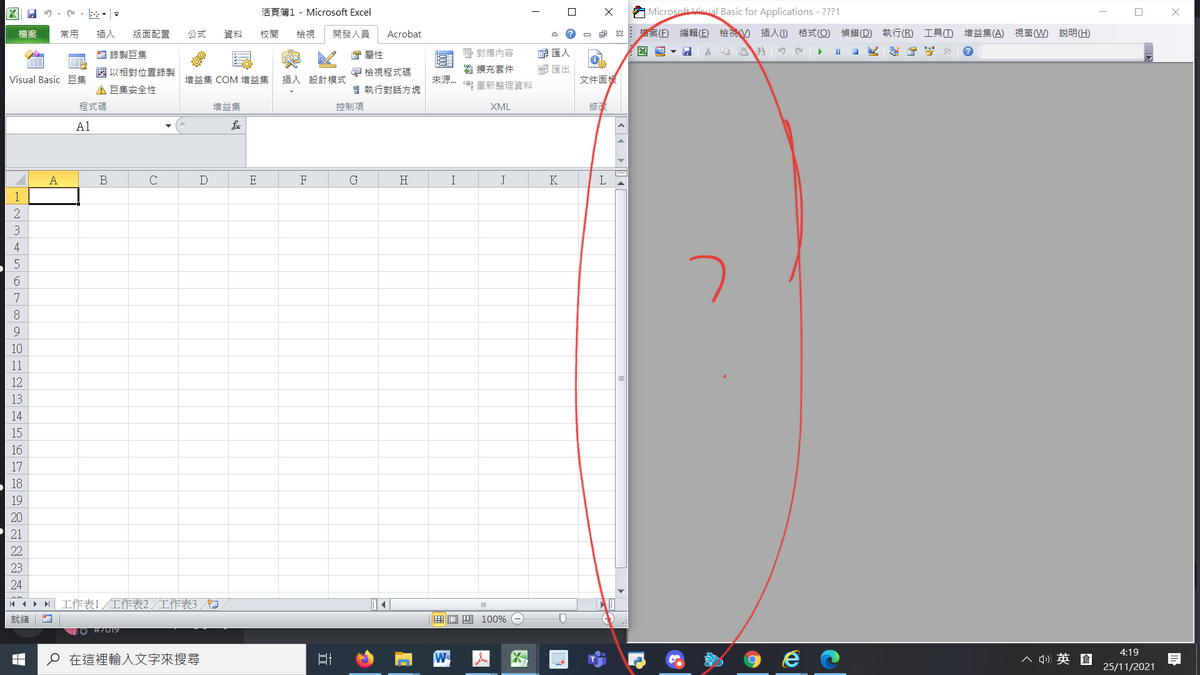 区| 9、,,=
活頁簿1 - Microsoft Excel
口
A Microsoft Visual Basic for Applications - ???1
口
檔案
常用
插入
版面配置
公式
資料
校閱
檢視
開發人員
Acrobat
即 8:檔案(E)編輯(E) 檢祝の插入() 格式(Q) 偵錯(D) 執行(R) 工具(D 增益集(A) 視窗(W) 說明(H)
■錄製巨集
會屬性
層對應內容
匯入
圈以相對位置錄製
早檢視程式碼
曾擴充套件
配匯出
Visual Basic E
增益集COM 增益集
插入 設計模式
來源.
文件面援
A巨集安全性
自執行對話方塊
重新整理資料
程式碼
增益集
控制項
XML
修改
A1
A
B
C
D
E
F
G
H
I
J
K
L
1
3
4
5
6.
7
8.
10
11
12
13
14
15
16
17
18
19
20
21
22
23
24
M4ト M工作表1 工作表2/工作表3/幻
口
就緒
画回四 100%
O #7019
4:19
o在這裡輸入文字來搜尋
W
人
ヘ )英倉
25/11/2021
|く 。
近
