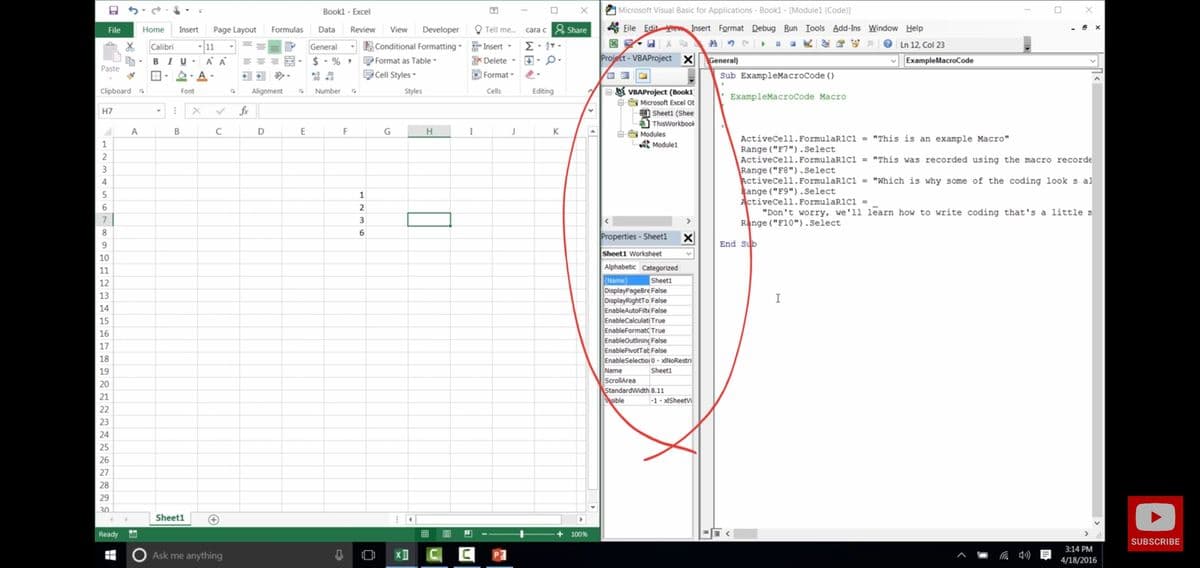 Bookl - Excel
A Microsoft Visual Basic for Applications - Bookl - [Modulel (Code)]
Home
Insert
Page Layout
Formulas
Data
Review
View
Developer
O Tell me.
cara c 8 Share
A Eile Edit iew Insert Format Debug Run Iools Add-Ins Window Help
File
- |11
BIU -
Calibri
General
E Conditional Formatting- Insert -
e Ln 12, Col 23
%3D
$- % ,
PFormat as Table
* Delete -
Project - VBAProject X
General)
ExampleMacroCode
Paste
* 00
Cell Styles-
O Format
Sub ExampleMacroCode ()
E8 VBAProject (Book1
e Microsoft Excel Ot
Sheeti (Shee
Clipboard
Font
Alignment
Number
Styles
Cells
Editing
ExampleMacroCode Macro
H7
fx
ThisWorkbook
A
D
F
H
I
K
e Modules
A Modulel
ActiveCell. FormulaR1Cl - "This is an example Macro"
Range ("F7").Select
ActiveCell.FormulaR1C1 = "This was recorded using the macro recorde
Range ("F8").Select
ActiveCell. FormulaR1cı = "Which is why some of the coding look s al
Range ("F9").Select
Activecell. FormulaR1C1 -
"Don't worry, we'll learn how to write coding that's a little n
Range ("F10").Select
5
1
6.
2
7
3
8.
6
Properties - Sheet1
9.
End Sub
Sheet1 Worksheet
10
11
Alphabetic Categorized
Sheet1
(Name)
DisplayPageBre False
DisplayRightTo False
EnableAutoFilte False
EnableCalculati True
EnableFormatc True
EnableOutlining False
EnablePivotTat False
EnableSelectioio - xINORestri
12
13
I
14
15
16
17
18
19
Name
Sheeti
ScrollArea
StandardWidth 8.11
Msible
20
21
|-1 - xISheetv
22
23
24
25
27
28
29
30
Sheet1
Ready
囲
100%
SUBSCRIBE
3:14 PM
Ask me anything
O
4/18/2016
1234
