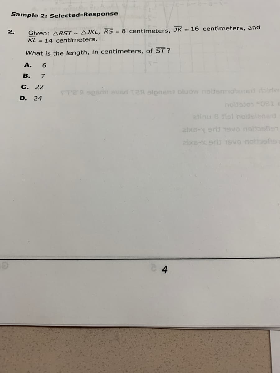 Sample 2: Selected-Response
Given: ARST ~ AJKL, RS = 8 centimeters, JK = 16 centimeters, and
KL = 14 centimeters.
2.
What is the length, in centimeters, of ST ?
A.
В.
С. 22
STA oeni everi T2A slpnehi bluow noltsmotened birlw
D.
24
nobsion 081
dinu 8 iol noidelensd
zixs-x srd 19Vo nottoels
4
