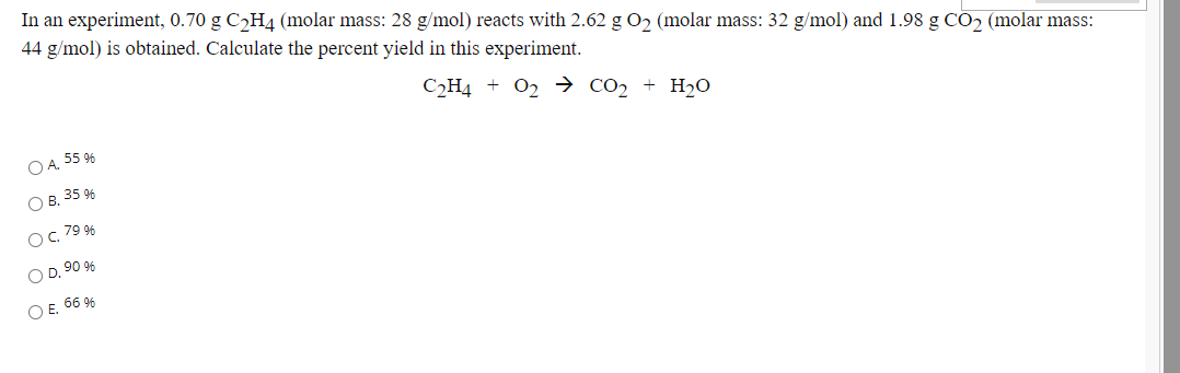 In an experiment, 0.70 g C2H4 (molar mass: 28 g/mol) reacts with 2.62 g O2 (molar mass: 32 g/mol) and 1.98 g CO2 (molar mass:
44 g/mol) is obtained. Calculate the percent yield in this experiment.
C2H4 + O2 → co2 + H2O
O A, 55 96
O B. 35 9%
O, 79 96
O D. 90 %
O E. 66 96
