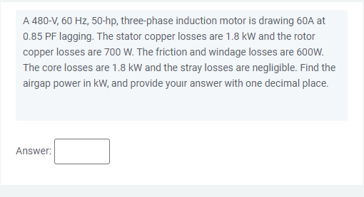 A 480-V, 60 Hz, 50-hp, three-phase induction motor is drawing 60A at
0.85 PF lagging. The stator copper losses are 1.8 kW and the rotor
copper losses are 700 W. The friction and windage losses are 600W.
The core losses are 1.8 kW and the stray losses are negligible. Find the
airgap power in kW, and provide youir answer with one decimal place.
Answer:
