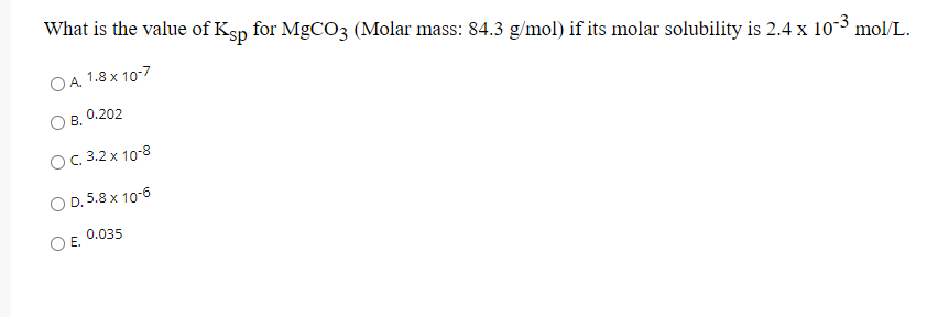 What is the value of Ksp for MgCO3 (Molar mass: 84.3 g/mol) if its molar solubility is 2.4 x 10-3 mol/L.
A. 1.8 x 107
0.202
В.
с. 3.2 х 10-8
D. 5.8 x 10-6
0.035
Е.
