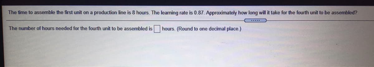 The time to assemble the first unit on a production line is 8 hours. The learning rate is 0.87. Approximately how long will it take for the fourth unit to be assembled?
The number of hours needed for the fourth unit to be assembled is
hours. (Round to one decimal place.)
