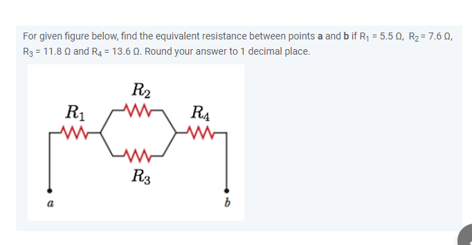 For given figure below, find the equivalent resistance between points a and b if R1 = 5.5 Q, R2 = 7.6 Q,
R3 = 11.8 Q and R4 = 13.6 Q. Round your answer to 1 decimal place.
R2
R1
R4
R3
b
a
