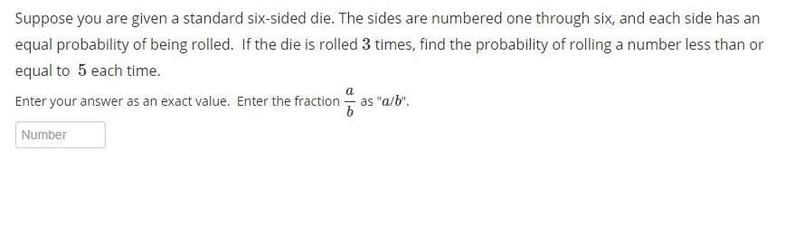 Suppose you are given a standard six-sided die. The sides are numbered one through six, and each side has an
equal probability of being rolled. If the die is rolled 3 times, find the probability of rolling a number less than or
equal to 5 each time.
Enter your answer as an exact value. Enter the fraction - as "a/b".
b
Number
